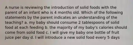 A nurse is reviewing the introduction of solid foods with the parent of an infant who is 4 months old. Which of the following statements by the parent indicates an understanding of the teaching? a. my baby should consume 2 tablespoons of solid food at each feeding b. the majority of my baby's calories should come from solid food c. I will give my baby one bottle of fruit juice per day d. I will introduce a new solid food every 5 days