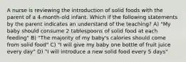 A nurse is reviewing the introduction of solid foods with the parent of a 4-month-old infant. Which if the following statements by the parent indicates an understand of the teaching? A) "My baby should consume 2 tablespoons of solid food at each feeding" B) "The majority of my baby's calories should come from solid food" C) "I will give my baby one bottle of fruit juice every day" D) "I will introduce a new solid food every 5 days"