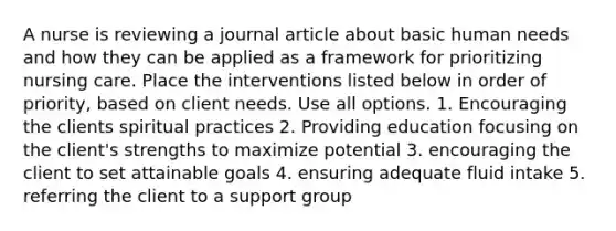 A nurse is reviewing a journal article about basic human needs and how they can be applied as a framework for prioritizing nursing care. Place the interventions listed below in order of priority, based on client needs. Use all options. 1. Encouraging the clients spiritual practices 2. Providing education focusing on the client's strengths to maximize potential 3. encouraging the client to set attainable goals 4. ensuring adequate fluid intake 5. referring the client to a support group