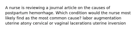 A nurse is reviewing a journal article on the causes of postpartum hemorrhage. Which condition would the nurse most likely find as the most common cause? labor augmentation uterine atony cervical or vaginal lacerations uterine inversion