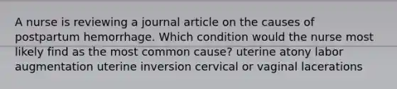 A nurse is reviewing a journal article on the causes of postpartum hemorrhage. Which condition would the nurse most likely find as the most common cause? uterine atony labor augmentation uterine inversion cervical or vaginal lacerations