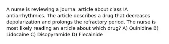 A nurse is reviewing a journal article about class IA antiarrhythmics. The article describes a drug that decreases depolarization and prolongs the refractory period. The nurse is most likely reading an article about which drug? A) Quinidine B) Lidocaine C) Disopyramide D) Flecainide