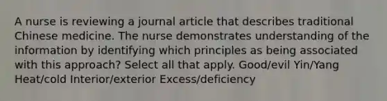 A nurse is reviewing a journal article that describes traditional Chinese medicine. The nurse demonstrates understanding of the information by identifying which principles as being associated with this approach? Select all that apply. Good/evil Yin/Yang Heat/cold Interior/exterior Excess/deficiency