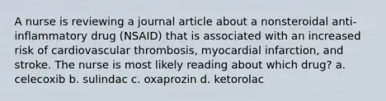 A nurse is reviewing a journal article about a nonsteroidal anti-inflammatory drug (NSAID) that is associated with an increased risk of cardiovascular thrombosis, myocardial infarction, and stroke. The nurse is most likely reading about which drug? a. celecoxib b. sulindac c. oxaprozin d. ketorolac