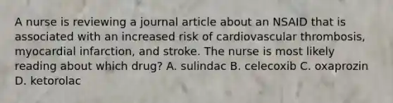 A nurse is reviewing a journal article about an NSAID that is associated with an increased risk of cardiovascular thrombosis, myocardial infarction, and stroke. The nurse is most likely reading about which drug? A. sulindac B. celecoxib C. oxaprozin D. ketorolac