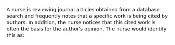 A nurse is reviewing journal articles obtained from a database search and frequently notes that a specific work is being cited by authors. In addition, the nurse notices that this cited work is often the basis for the author's opinion. The nurse would identify this as: