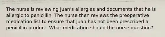 The nurse is reviewing Juan's allergies and documents that he is allergic to penicillin. The nurse then reviews the preoperative medication list to ensure that Juan has not been prescribed a penicillin product. What medication should the nurse question?