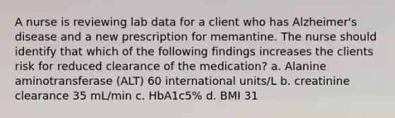 A nurse is reviewing lab data for a client who has Alzheimer's disease and a new prescription for memantine. The nurse should identify that which of the following findings increases the clients risk for reduced clearance of the medication? a. Alanine aminotransferase (ALT) 60 international units/L b. creatinine clearance 35 mL/min c. HbA1c5% d. BMI 31