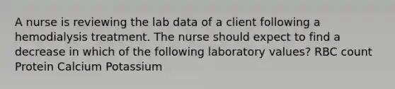 A nurse is reviewing the lab data of a client following a hemodialysis treatment. The nurse should expect to find a decrease in which of the following laboratory values? RBC count Protein Calcium Potassium