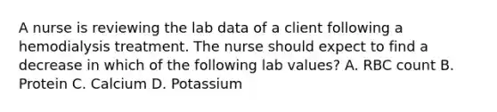 A nurse is reviewing the lab data of a client following a hemodialysis treatment. The nurse should expect to find a decrease in which of the following lab values? A. RBC count B. Protein C. Calcium D. Potassium