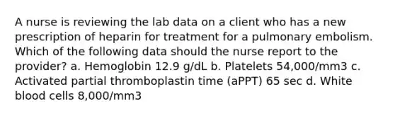 A nurse is reviewing the lab data on a client who has a new prescription of heparin for treatment for a pulmonary embolism. Which of the following data should the nurse report to the provider? a. Hemoglobin 12.9 g/dL b. Platelets 54,000/mm3 c. Activated partial thromboplastin time (aPPT) 65 sec d. White blood cells 8,000/mm3