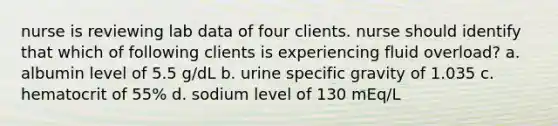 nurse is reviewing lab data of four clients. nurse should identify that which of following clients is experiencing fluid overload? a. albumin level of 5.5 g/dL b. urine specific gravity of 1.035 c. hematocrit of 55% d. sodium level of 130 mEq/L