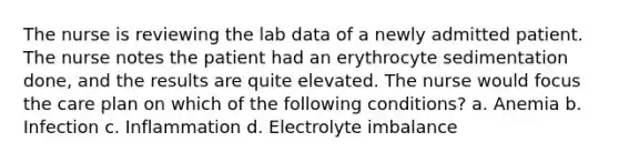 The nurse is reviewing the lab data of a newly admitted patient. The nurse notes the patient had an erythrocyte sedimentation done, and the results are quite elevated. The nurse would focus the care plan on which of the following conditions? a. Anemia b. Infection c. Inflammation d. Electrolyte imbalance