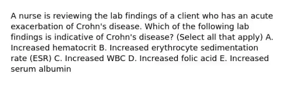 A nurse is reviewing the lab findings of a client who has an acute exacerbation of Crohn's disease. Which of the following lab findings is indicative of Crohn's disease? (Select all that apply) A. Increased hematocrit B. Increased erythrocyte sedimentation rate (ESR) C. Increased WBC D. Increased folic acid E. Increased serum albumin