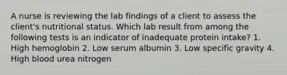 A nurse is reviewing the lab findings of a client to assess the client's nutritional status. Which lab result from among the following tests is an indicator of inadequate protein intake? 1. High hemoglobin 2. Low serum albumin 3. Low specific gravity 4. High blood urea nitrogen