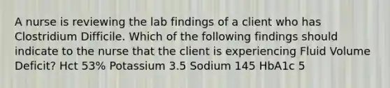 A nurse is reviewing the lab findings of a client who has Clostridium Difficile. Which of the following findings should indicate to the nurse that the client is experiencing Fluid Volume Deficit? Hct 53% Potassium 3.5 Sodium 145 HbA1c 5