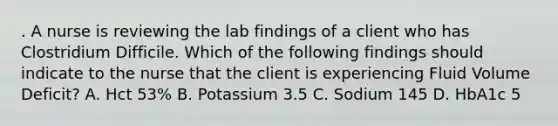 . A nurse is reviewing the lab findings of a client who has Clostridium Difficile. Which of the following findings should indicate to the nurse that the client is experiencing Fluid Volume Deficit? A. Hct 53% B. Potassium 3.5 C. Sodium 145 D. HbA1c 5