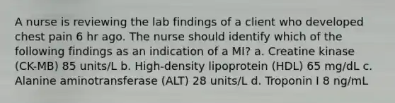 A nurse is reviewing the lab findings of a client who developed chest pain 6 hr ago. The nurse should identify which of the following findings as an indication of a MI? a. Creatine kinase (CK-MB) 85 units/L b. High-density lipoprotein (HDL) 65 mg/dL c. Alanine aminotransferase (ALT) 28 units/L d. Troponin I 8 ng/mL