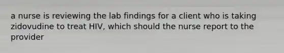 a nurse is reviewing the lab findings for a client who is taking zidovudine to treat HIV, which should the nurse report to the provider