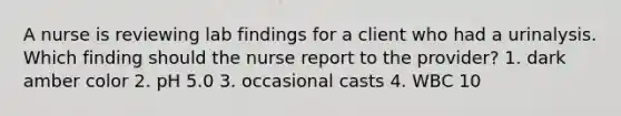 A nurse is reviewing lab findings for a client who had a urinalysis. Which finding should the nurse report to the provider? 1. dark amber color 2. pH 5.0 3. occasional casts 4. WBC 10