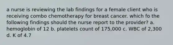 a nurse is reviewing the lab findings for a female client who is receiving combo chemotherapy for breast cancer. which fo the following findings should the nurse report to the provider? a. hemoglobin of 12 b. platelets count of 175,000 c. WBC of 2,300 d. K of 4.7