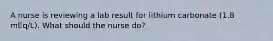 A nurse is reviewing a lab result for lithium carbonate (1.8 mEq/L). What should the nurse do?