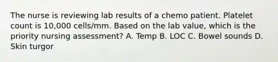 The nurse is reviewing lab results of a chemo patient. Platelet count is 10,000 cells/mm. Based on the lab value, which is the priority nursing assessment? A. Temp B. LOC C. Bowel sounds D. Skin turgor