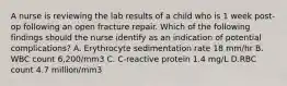 A nurse is reviewing the lab results of a child who is 1 week post-op following an open fracture repair. Which of the following findings should the nurse identify as an indication of potential complications? A. Erythrocyte sedimentation rate 18 mm/hr B. WBC count 6,200/mm3 C. C-reactive protein 1.4 mg/L D.RBC count 4.7 million/mm3