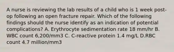 A nurse is reviewing the lab results of a child who is 1 week post-op following an open fracture repair. Which of the following findings should the nurse identify as an indication of potential complications? A. Erythrocyte sedimentation rate 18 mm/hr B. WBC count 6,200/mm3 C. C-reactive protein 1.4 mg/L D.RBC count 4.7 million/mm3