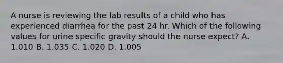 A nurse is reviewing the lab results of a child who has experienced diarrhea for the past 24 hr. Which of the following values for urine specific gravity should the nurse expect? A. 1.010 B. 1.035 C. 1.020 D. 1.005