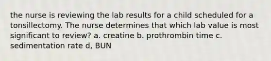 the nurse is reviewing the lab results for a child scheduled for a tonsillectomy. The nurse determines that which lab value is most significant to review? a. creatine b. prothrombin time c. sedimentation rate d, BUN