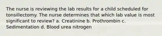 The nurse is reviewing the lab results for a child scheduled for tonsillectomy. The nurse determines that which lab value is most significant to review? a. Creatinine b. Prothrombin c. Sedimentation d. Blood urea nitrogen