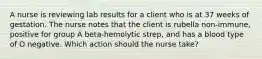 A nurse is reviewing lab results for a client who is at 37 weeks of gestation. The nurse notes that the client is rubella non-immune, positive for group A beta-hemolytic strep, and has a blood type of O negative. Which action should the nurse take?