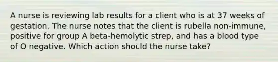 A nurse is reviewing lab results for a client who is at 37 weeks of gestation. The nurse notes that the client is rubella non-immune, positive for group A beta-hemolytic strep, and has a blood type of O negative. Which action should the nurse take?