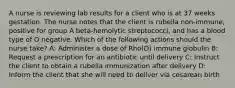 A nurse is reviewing lab results for a client who is at 37 weeks gestation. The nurse notes that the client is rubella non-immune, positive for group A beta-hemolytic streptococci, and has a blood type of O negative. Which of the following actions should the nurse take? A: Administer a dose of Rho(D) immune globulin B: Request a prescription for an antibiotic until delivery C: Instruct the client to obtain a rubella immunization after delivery D: Inform the client that she will need to deliver via cesarean birth