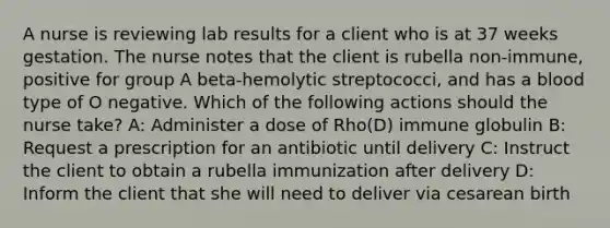 A nurse is reviewing lab results for a client who is at 37 weeks gestation. The nurse notes that the client is rubella non-immune, positive for group A beta-hemolytic streptococci, and has a blood type of O negative. Which of the following actions should the nurse take? A: Administer a dose of Rho(D) immune globulin B: Request a prescription for an antibiotic until delivery C: Instruct the client to obtain a rubella immunization after delivery D: Inform the client that she will need to deliver via cesarean birth