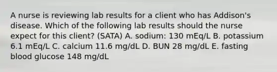 A nurse is reviewing lab results for a client who has Addison's disease. Which of the following lab results should the nurse expect for this client? (SATA) A. sodium: 130 mEq/L B. potassium 6.1 mEq/L C. calcium 11.6 mg/dL D. BUN 28 mg/dL E. fasting blood glucose 148 mg/dL