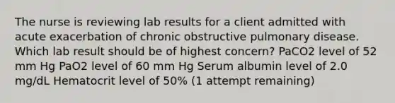 The nurse is reviewing lab results for a client admitted with acute exacerbation of chronic obstructive pulmonary disease. Which lab result should be of highest concern? PaCO2 level of 52 mm Hg PaO2 level of 60 mm Hg Serum albumin level of 2.0 mg/dL Hematocrit level of 50% (1 attempt remaining)