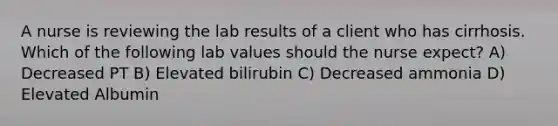 A nurse is reviewing the lab results of a client who has cirrhosis. Which of the following lab values should the nurse expect? A) Decreased PT B) Elevated bilirubin C) Decreased ammonia D) Elevated Albumin