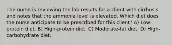 The nurse is reviewing the lab results for a client with cirrhosis and notes that the ammonia level is elevated. Which diet does the nurse anticipate to be prescribed for this client? A) Low-protein diet. B) High-protein diet. C) Moderate-fat diet. D) High-carbohydrate diet.