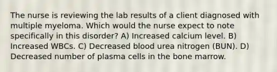 The nurse is reviewing the lab results of a client diagnosed with multiple myeloma. Which would the nurse expect to note specifically in this disorder? A) Increased calcium level. B) Increased WBCs. C) Decreased blood urea nitrogen (BUN). D) Decreased number of plasma cells in the bone marrow.