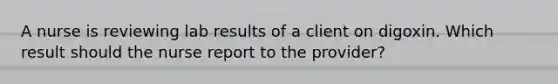 A nurse is reviewing lab results of a client on digoxin. Which result should the nurse report to the provider?