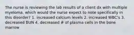 The nurse is reviewing the lab results of a client dx with multiple myeloma. which would the nurse expect to note specifically in this disorder? 1. increased calcium levels 2. increased WBC's 3. decreased BUN 4. decreased # of plasma cells in the bone marrow