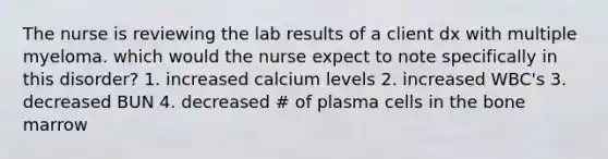 The nurse is reviewing the lab results of a client dx with multiple myeloma. which would the nurse expect to note specifically in this disorder? 1. increased calcium levels 2. increased WBC's 3. decreased BUN 4. decreased # of plasma cells in the bone marrow