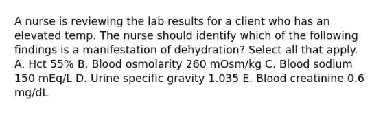 A nurse is reviewing the lab results for a client who has an elevated temp. The nurse should identify which of the following findings is a manifestation of dehydration? Select all that apply. A. Hct 55% B. Blood osmolarity 260 mOsm/kg C. Blood sodium 150 mEq/L D. Urine specific gravity 1.035 E. Blood creatinine 0.6 mg/dL