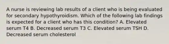 A nurse is reviewing lab results of a client who is being evaluated for secondary hypothyroidism. Which of the following lab findings is expected for a client who has this condition? A. Elevated serum T4 B. Decreased serum T3 C. Elevated serum TSH D. Decreased serum cholesterol