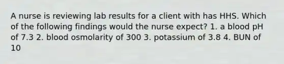 A nurse is reviewing lab results for a client with has HHS. Which of the following findings would the nurse expect? 1. a blood pH of 7.3 2. blood osmolarity of 300 3. potassium of 3.8 4. BUN of 10