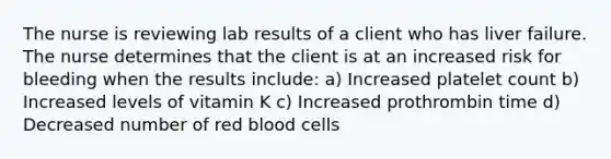 The nurse is reviewing lab results of a client who has liver failure. The nurse determines that the client is at an increased risk for bleeding when the results include: a) Increased platelet count b) Increased levels of vitamin K c) Increased prothrombin time d) Decreased number of red blood cells