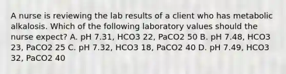 A nurse is reviewing the lab results of a client who has metabolic alkalosis. Which of the following laboratory values should the nurse expect? A. pH 7.31, HCO3 22, PaCO2 50 B. pH 7.48, HCO3 23, PaCO2 25 C. pH 7.32, HCO3 18, PaCO2 40 D. pH 7.49, HCO3 32, PaCO2 40