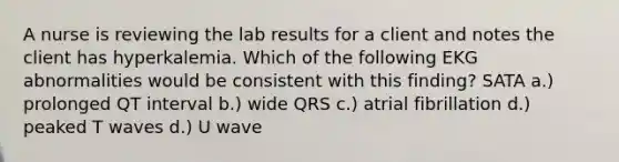 A nurse is reviewing the lab results for a client and notes the client has hyperkalemia. Which of the following EKG abnormalities would be consistent with this finding? SATA a.) prolonged QT interval b.) wide QRS c.) atrial fibrillation d.) peaked T waves d.) U wave